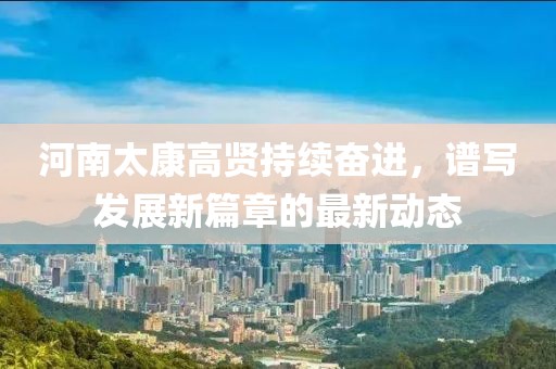 河南太康高贤持续奋进，谱写发展新篇章的最新动态