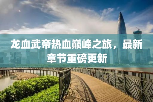 龙血武帝热血巅峰之旅，最新章节重磅更新