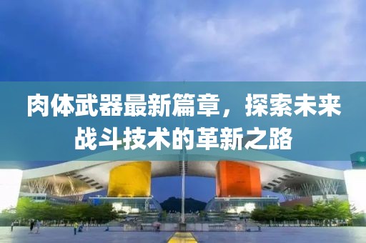 肉体武器最新篇章，探索未来战斗技术的革新之路