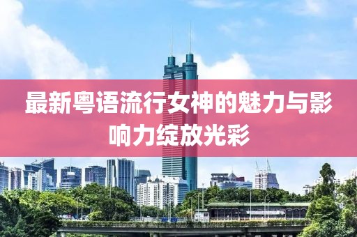 最新粤语流行女神的魅力与影响力绽放光彩