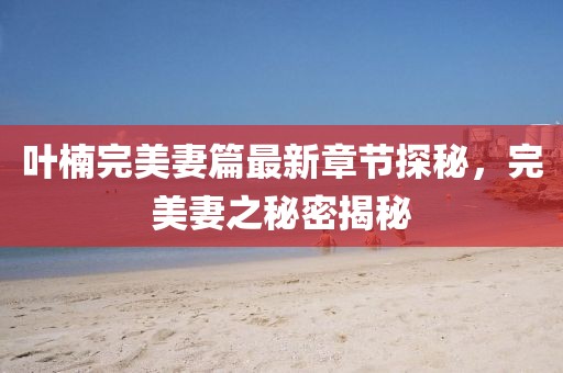 叶楠完美妻篇最新章节探秘，完美妻之秘密揭秘