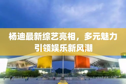 杨迪最新综艺亮相，多元魅力引领娱乐新风潮