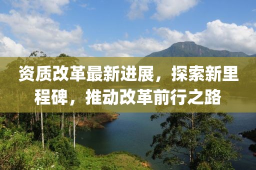 资质改革最新进展，探索新里程碑，推动改革前行之路