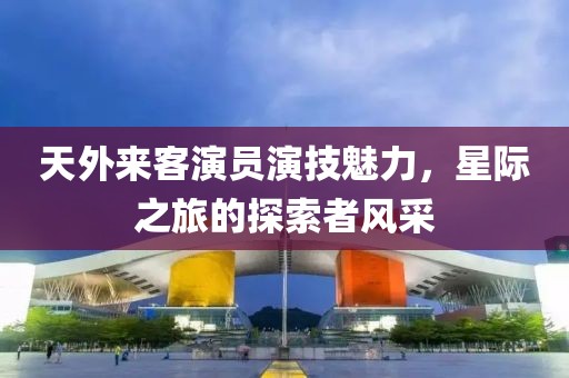天外来客演员演技魅力，星际之旅的探索者风采