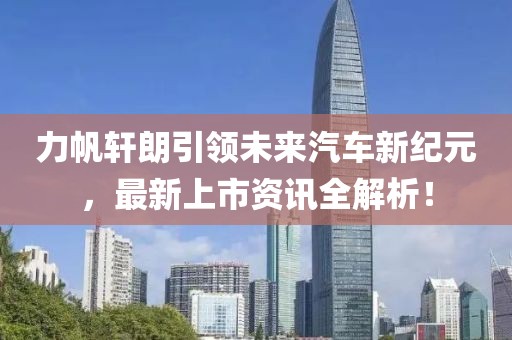 力帆轩朗引领未来汽车新纪元，最新上市资讯全解析！
