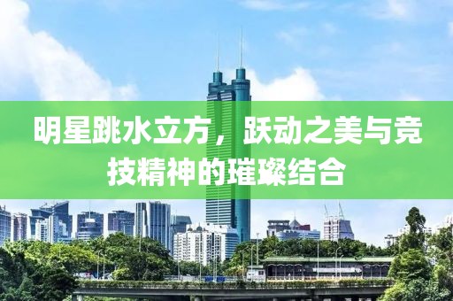 明星跳水立方，跃动之美与竞技精神的璀璨结合
