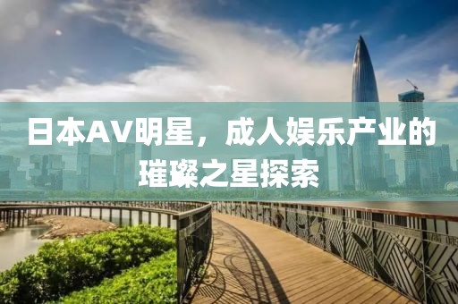 日本AV明星，成人娱乐产业的璀璨之星探索