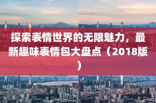 探索表情世界的无限魅力，最新趣味表情包大盘点（2018版）