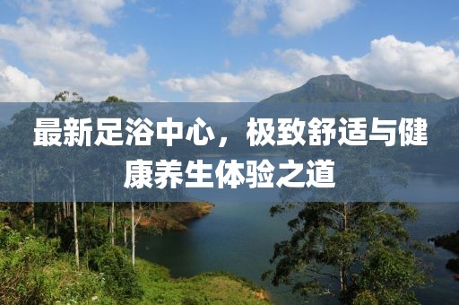最新足浴中心，极致舒适与健康养生体验之道