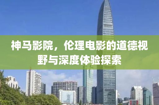 神马影院，伦理电影的道德视野与深度体验探索