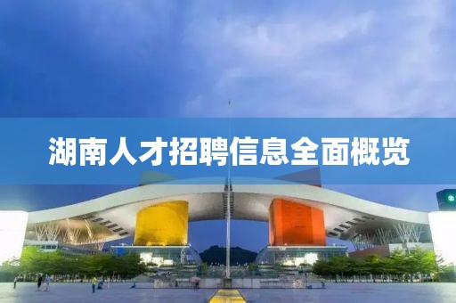 湖南人才招聘信息全面概览