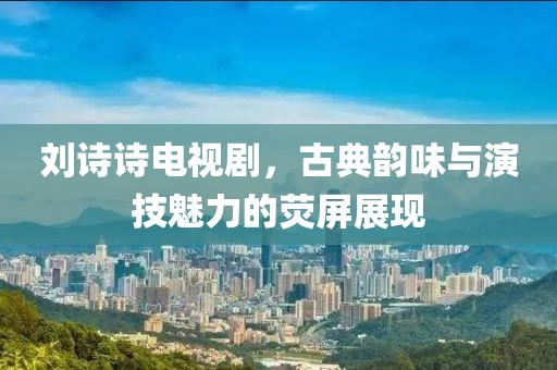 刘诗诗电视剧，古典韵味与演技魅力的荧屏展现