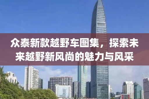 众泰新款越野车图集，探索未来越野新风尚的魅力与风采