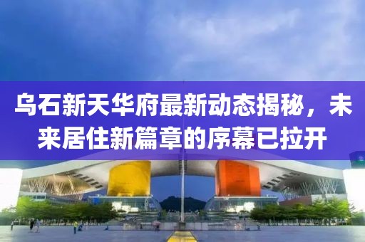 乌石新天华府最新动态揭秘，未来居住新篇章的序幕已拉开