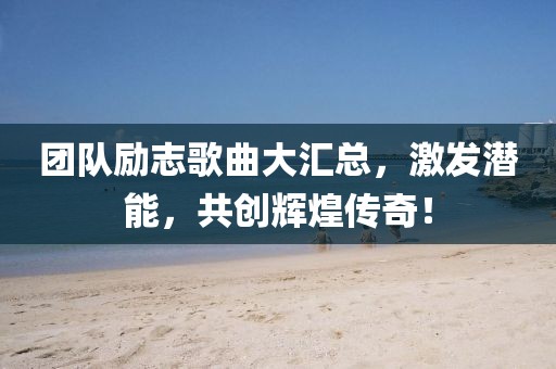 团队励志歌曲大汇总，激发潜能，共创辉煌传奇！