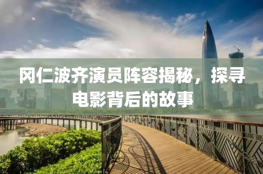 冈仁波齐演员阵容揭秘，探寻电影背后的故事