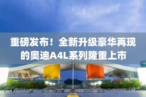 重磅发布！全新升级豪华再现的奥迪A4L系列隆重上市