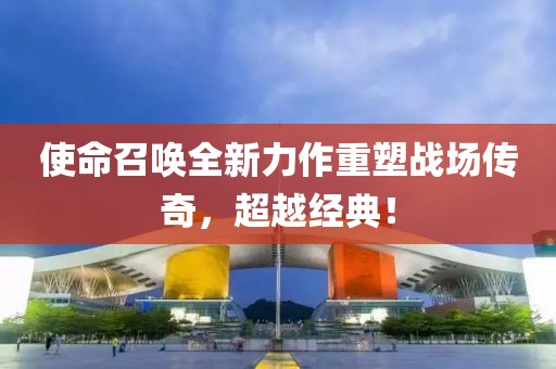 使命召唤全新力作重塑战场传奇，超越经典！