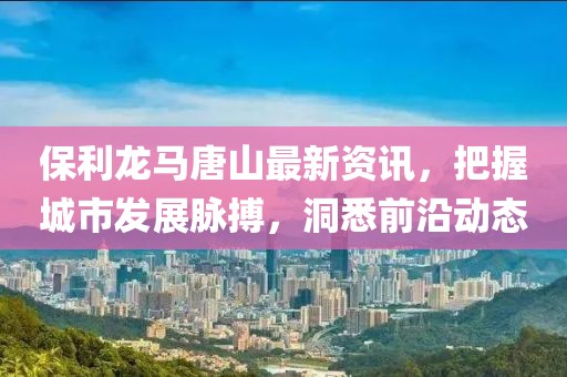 保利龙马唐山最新资讯，把握城市发展脉搏，洞悉前沿动态