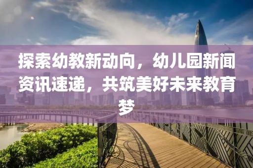 探索幼教新动向，幼儿园新闻资讯速递，共筑美好未来教育梦