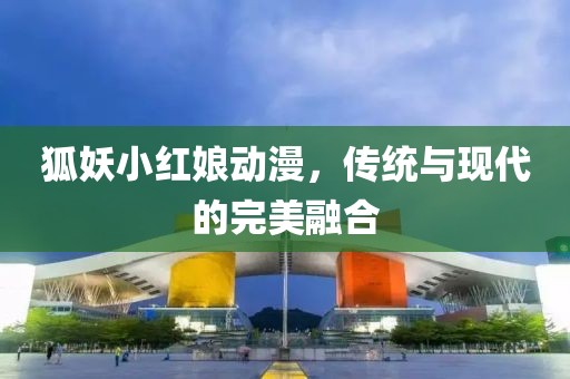狐妖小红娘动漫，传统与现代的完美融合