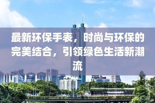 最新环保手表，时尚与环保的完美结合，引领绿色生活新潮流