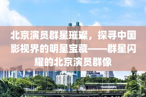 北京演员群星璀璨，探寻中国影视界的明星宝藏——群星闪耀的北京演员群像