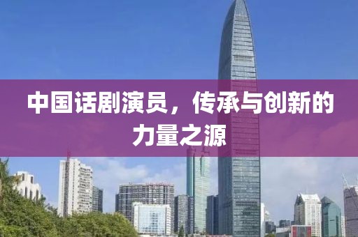 中国话剧演员，传承与创新的力量之源