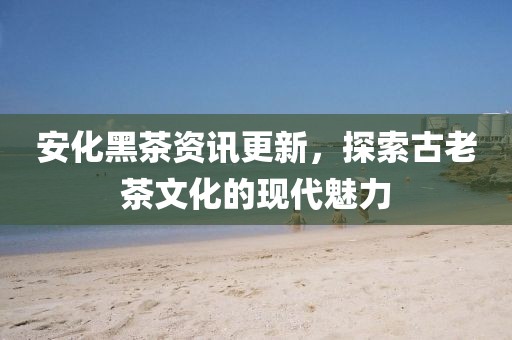 安化黑茶资讯更新，探索古老茶文化的现代魅力