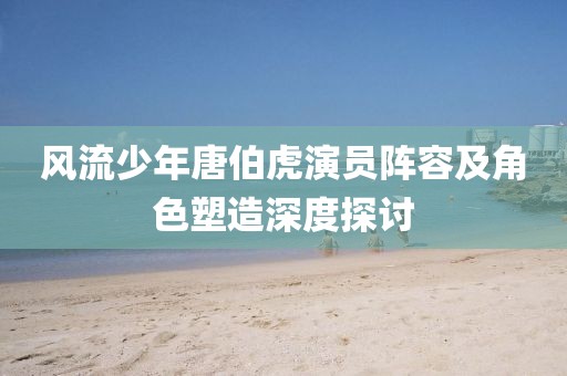 风流少年唐伯虎演员阵容及角色塑造深度探讨