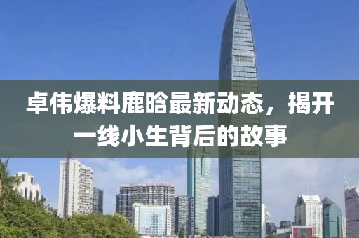 卓伟爆料鹿晗最新动态，揭开一线小生背后的故事