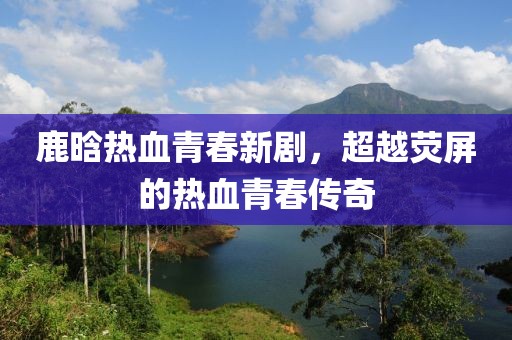 鹿晗热血青春新剧，超越荧屏的热血青春传奇