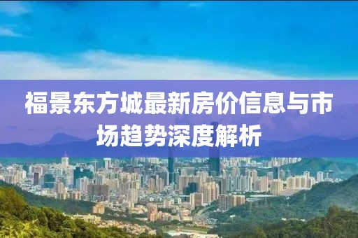 福景东方城最新房价信息与市场趋势深度解析