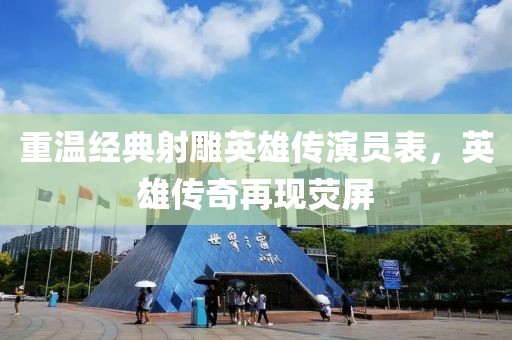 重温经典射雕英雄传演员表，英雄传奇再现荧屏