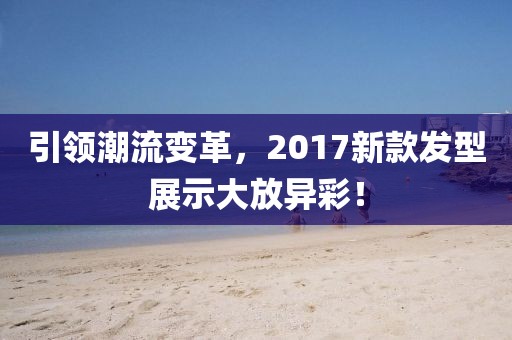 引领潮流变革，2017新款发型展示大放异彩！