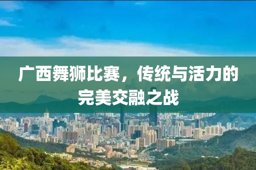 广西舞狮比赛，传统与活力的完美交融之战