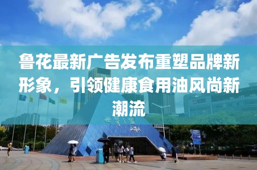 鲁花最新广告发布重塑品牌新形象，引领健康食用油风尚新潮流