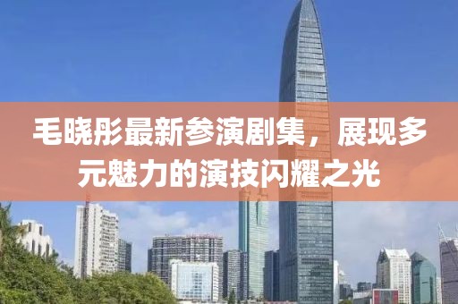 毛晓彤最新参演剧集，展现多元魅力的演技闪耀之光