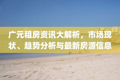 广元租房资讯大解析，市场现状、趋势分析与最新房源信息