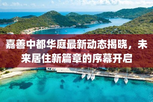 嘉善中都华庭最新动态揭晓，未来居住新篇章的序幕开启