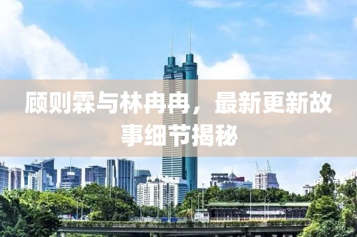 顾则霖与林冉冉，最新更新故事细节揭秘