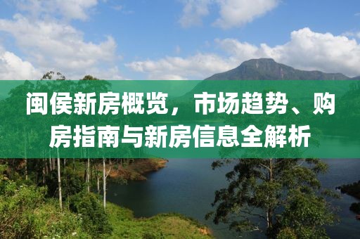闽侯新房概览，市场趋势、购房指南与新房信息全解析