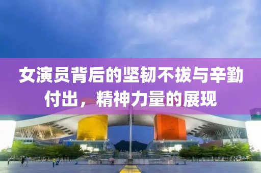 女演员背后的坚韧不拔与辛勤付出，精神力量的展现