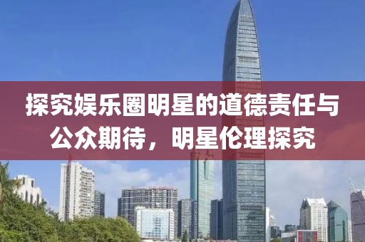 探究娱乐圈明星的道德责任与公众期待，明星伦理探究