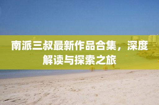 南派三叔最新作品合集，深度解读与探索之旅