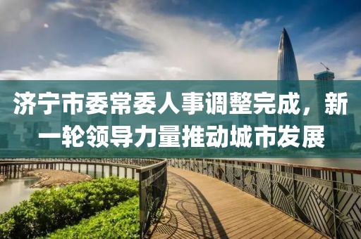 济宁市委常委人事调整完成，新一轮领导力量推动城市发展
