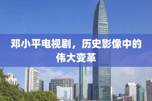 邓小平电视剧，历史影像中的伟大变革