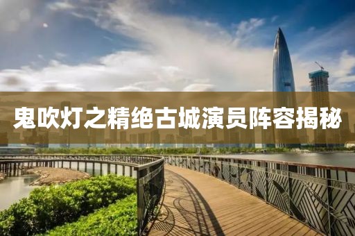 鬼吹灯之精绝古城演员阵容揭秘