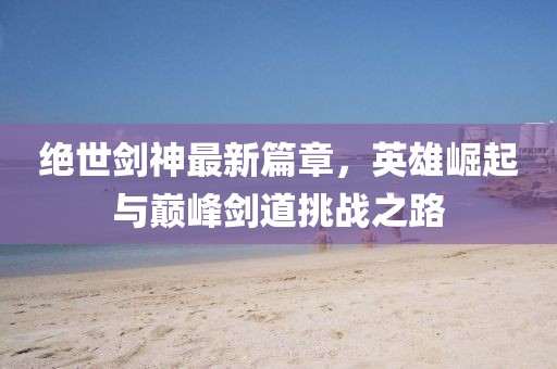 绝世剑神最新篇章，英雄崛起与巅峰剑道挑战之路