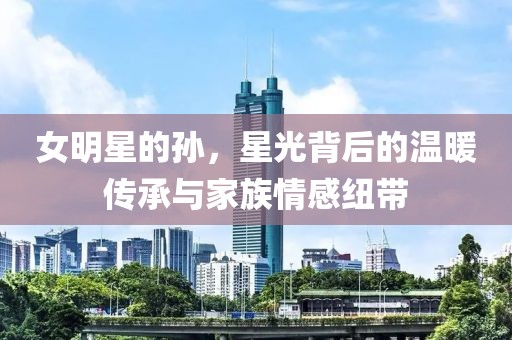 女明星的孙，星光背后的温暖传承与家族情感纽带